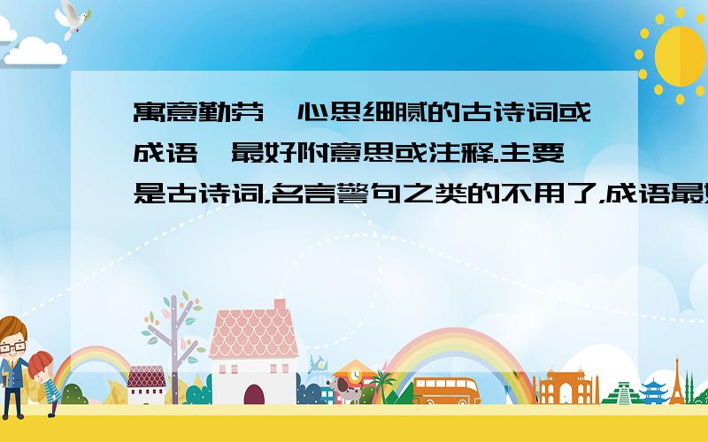 寓意勤劳、心思细腻的古诗词或成语,最好附意思或注释.主要是古诗词，名言警句之类的不用了，成语最好是比较少见的，开发你的聪明才智，努力想想