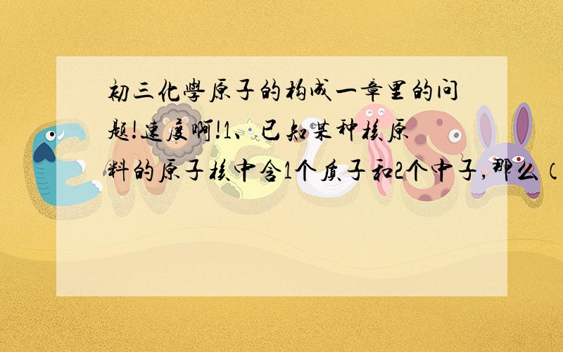 初三化学原子的构成一章里的问题!速度啊!1、已知某种核原料的原子核中含1个质子和2个中子,那么（）A该原子是一种氢原子B该元素是金属元素C该原子核外有三个电子D该原子核带两个单位的