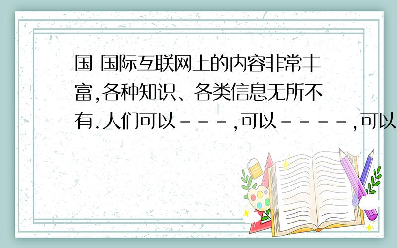 国 国际互联网上的内容非常丰富,各种知识、各类信息无所不有.人们可以---,可以----,可以-,还可以--