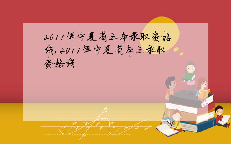 2011年宁夏省三本录取资格线,2011年宁夏省本三录取资格线