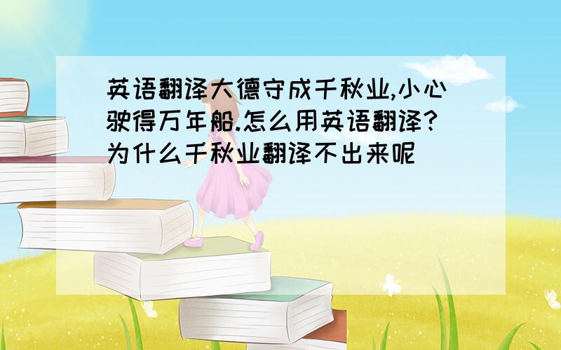 英语翻译大德守成千秋业,小心驶得万年船.怎么用英语翻译?为什么千秋业翻译不出来呢