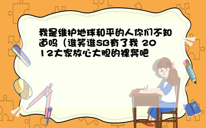 我是维护地球和平的人你们不知道吗（谁笑谁SB有了我 2012大家放心大胆的裸奔吧