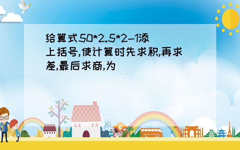 给算式50*2.5*2-1添上括号,使计算时先求积,再求差,最后求商,为(