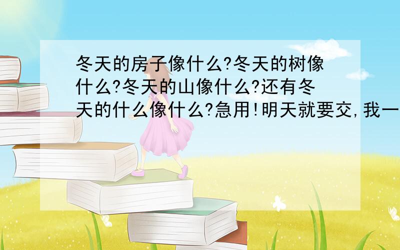 冬天的房子像什么?冬天的树像什么?冬天的山像什么?还有冬天的什么像什么?急用!明天就要交,我一般只给5分,现在给10分已是最高限度,