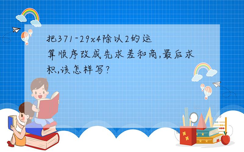 把371-29x4除以2的运算顺序改成先求差和商,最后求积,该怎样写?