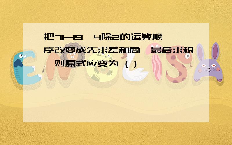 把71-19Ⅹ4除2的运算顺序改变成先求差和商,最后求积,则原式应变为 ( )