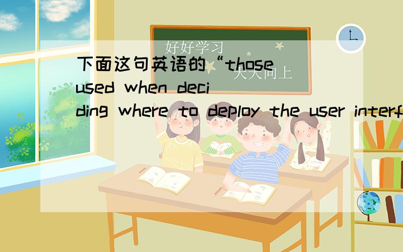 下面这句英语的“those used when deciding where to deploy the user interface” 什么意思啊?什么成分? The criteria for deciding whether to deploy service interfaces together with the business logic are similar to those used when decidi