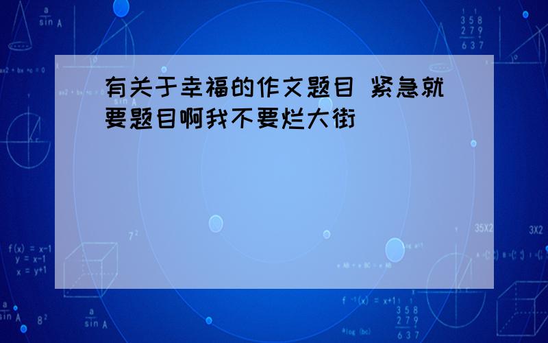 有关于幸福的作文题目 紧急就要题目啊我不要烂大街