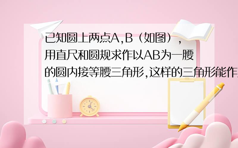 已知圆上两点A,B（如图）,用直尺和圆规求作以AB为一腰的圆内接等腰三角形,这样的三角形能作几个?若作