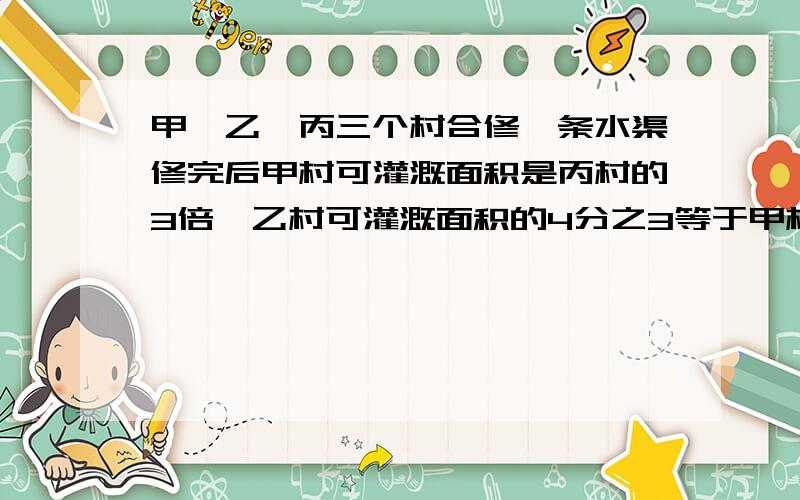 甲、乙、丙三个村合修一条水渠修完后甲村可灌溉面积是丙村的3倍,乙村可灌溉面积的4分之3等于甲村可灌溉面积的3分之2..三个村原来决定按可灌溉面积的比派出劳动力.后来由于丙村抽不出