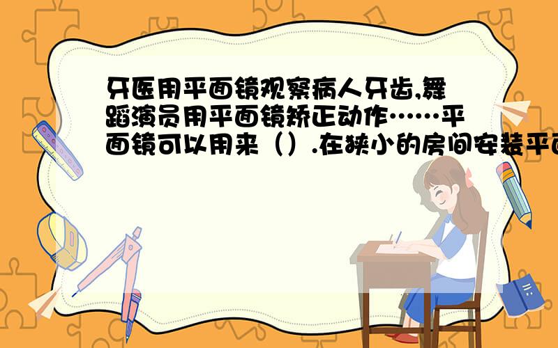 牙医用平面镜观察病人牙齿,舞蹈演员用平面镜矫正动作……平面镜可以用来（）.在狭小的房间安装平面镜,会使房间看起来宽敞,平面镜可以（）.