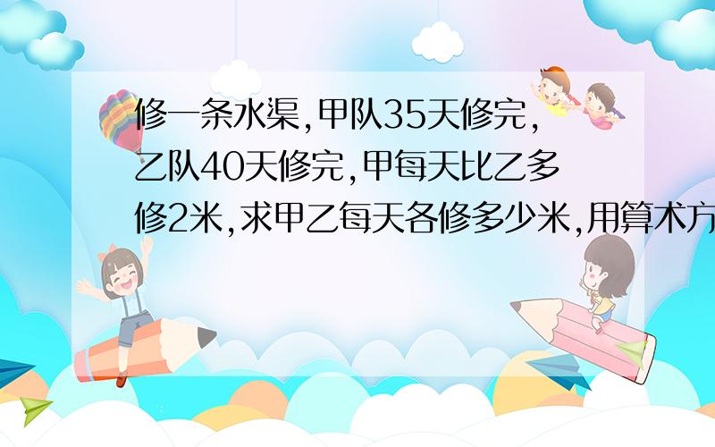 修一条水渠,甲队35天修完,乙队40天修完,甲每天比乙多修2米,求甲乙每天各修多少米,用算术方法，不要用比例和方程