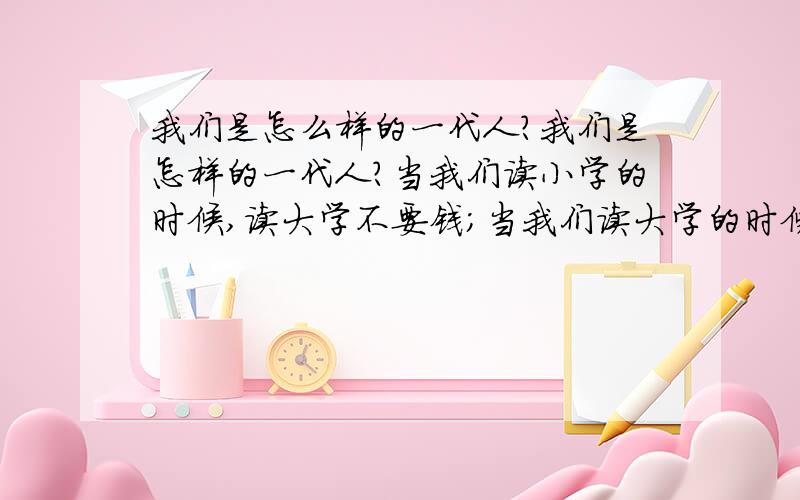 我们是怎么样的一代人?我们是怎样的一代人?当我们读小学的时候,读大学不要钱；当我们读大学的时候,读小学不要钱；我们还没能工作的时候,工作也是分配的；我们可以工作的时候,撞得头