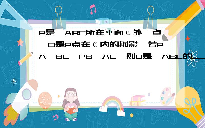 P是△ABC所在平面α外一点,O是P点在α内的射影,若PA⊥BC,PB⊥AC,则O是△ABC的____?（求详实证明）