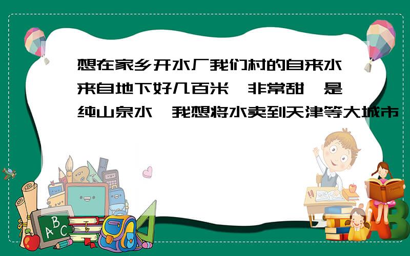 想在家乡开水厂我们村的自来水来自地下好几百米,非常甜,是纯山泉水,我想将水卖到天津等大城市,我还需要买什么设备吗?直接装桶卖行吗?