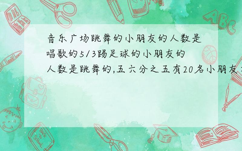 音乐广场跳舞的小朋友的人数是唱歌的5/3踢足球的小朋友的人数是跳舞的,五六分之五有20名小朋友在踢足球,有多少名小朋友在唱歌?