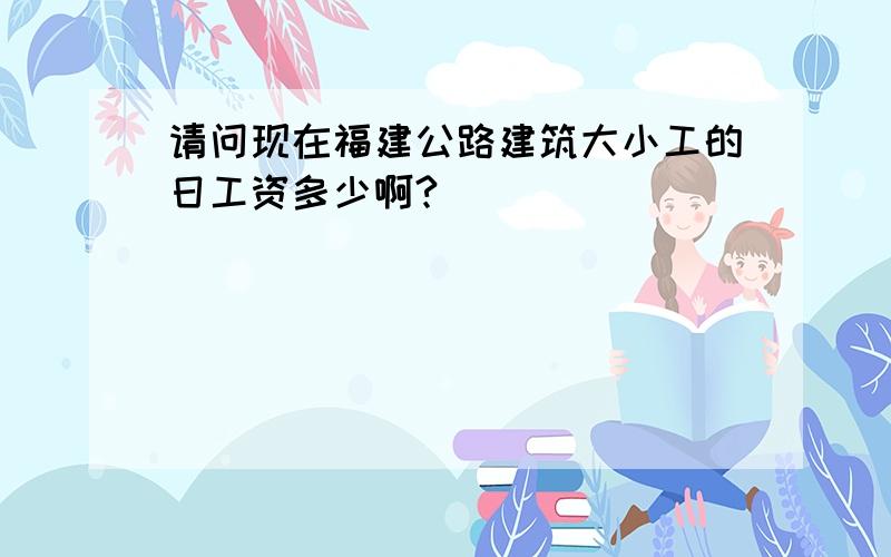 请问现在福建公路建筑大小工的日工资多少啊?