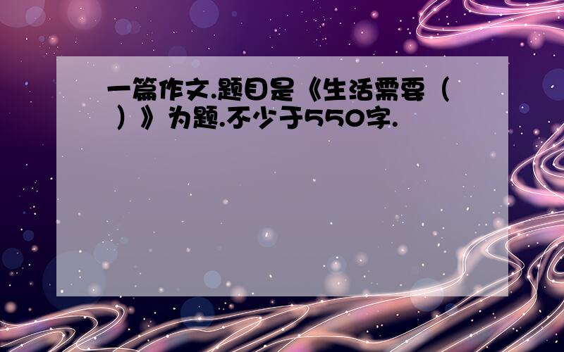 一篇作文.题目是《生活需要（ ）》为题.不少于550字.