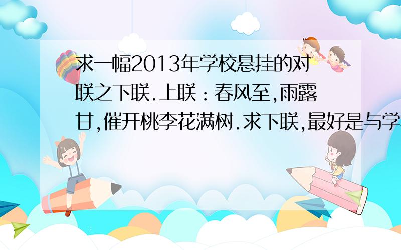 求一幅2013年学校悬挂的对联之下联.上联：春风至,雨露甘,催开桃李花满树.求下联,最好是与学校或者教学有关的的内容.如果哪位大虾觉得上联不好也可以改.或者这个上联：金蛇起舞,引万里