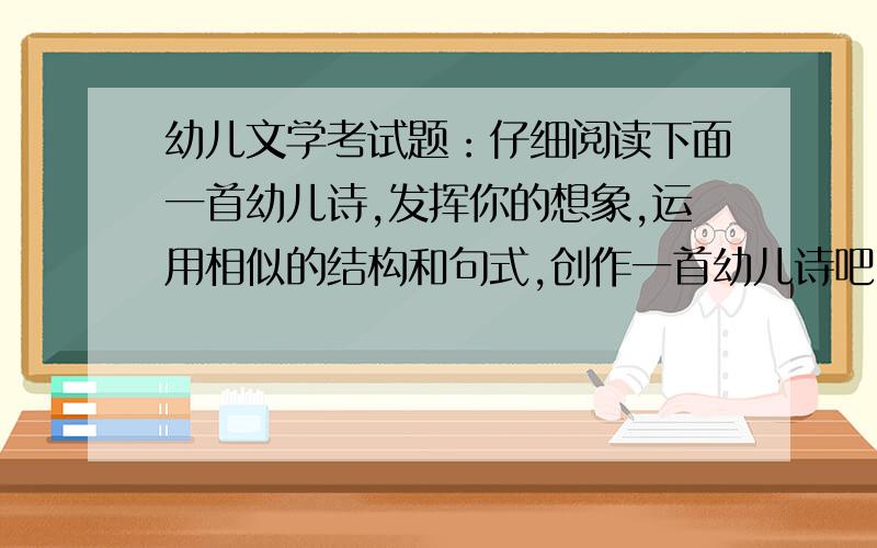 幼儿文学考试题：仔细阅读下面一首幼儿诗,发挥你的想象,运用相似的结构和句式,创作一首幼儿诗吧...幼儿文学考试题：仔细阅读下面一首幼儿诗,发挥你的想象,运用相似的结构和句式,创作