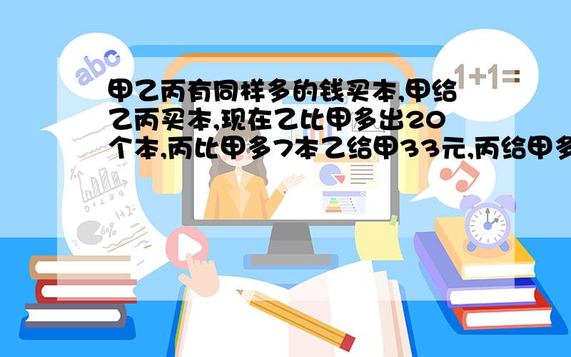 甲乙丙有同样多的钱买本,甲给乙丙买本,现在乙比甲多出20个本,丙比甲多7本乙给甲33元,丙给甲多少钱