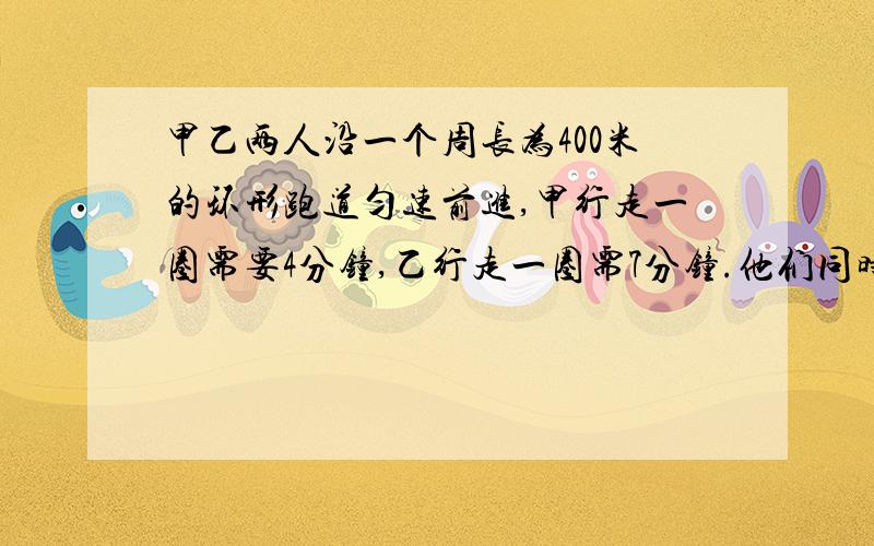 甲乙两人沿一个周长为400米的环形跑道匀速前进,甲行走一圈需要4分钟,乙行走一圈需7分钟.他们同时同地同