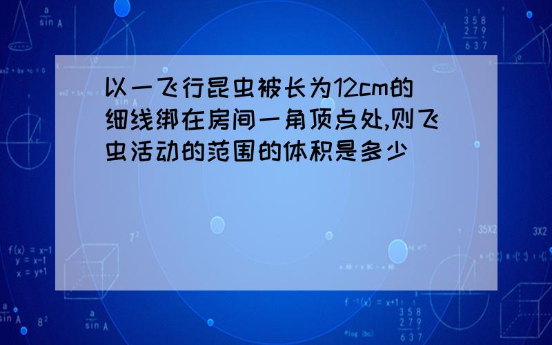 以一飞行昆虫被长为12cm的细线绑在房间一角顶点处,则飞虫活动的范围的体积是多少