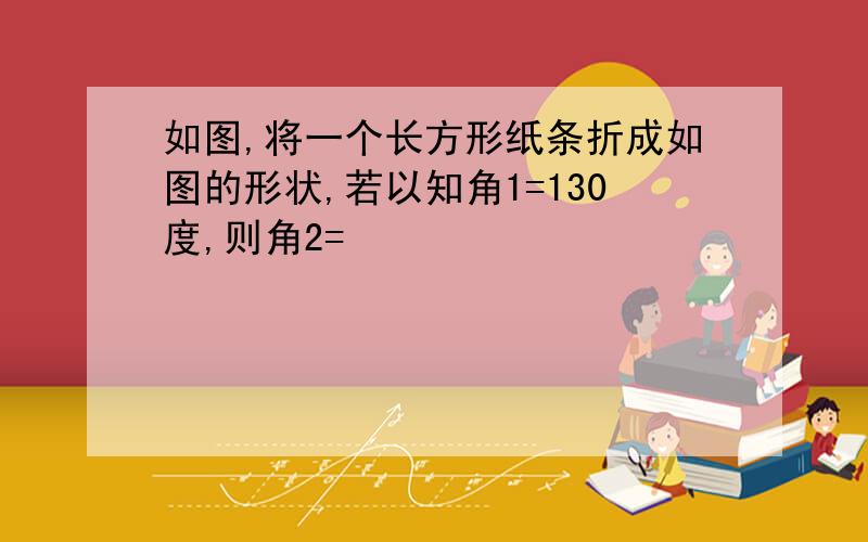 如图,将一个长方形纸条折成如图的形状,若以知角1=130度,则角2=