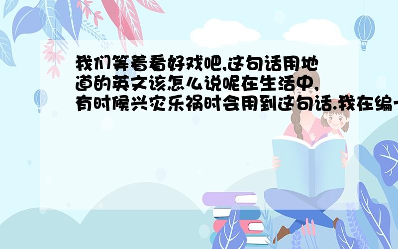 我们等着看好戏吧,这句话用地道的英文该怎么说呢在生活中,有时候兴灾乐祸时会用到这句话.我在编一个英文剧本,