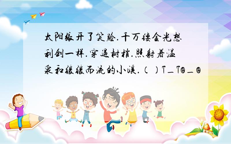 太阳张开了笑脸.千万缕金光想利剑一样.穿过树梢.照射着温泉和缓缓而流的小溪.（）T_T@_@