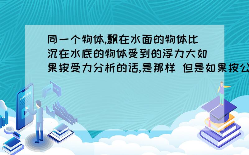 同一个物体,飘在水面的物体比沉在水底的物体受到的浮力大如果按受力分析的话,是那样 但是如果按公式法的话,好像又不是那么回事