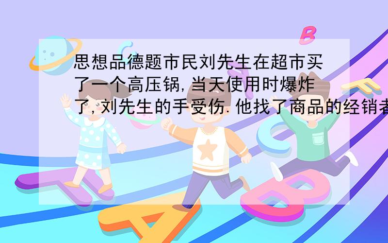 思想品德题市民刘先生在超市买了一个高压锅,当天使用时爆炸了,刘先生的手受伤.他找了商品的经销者和制造商.刘先生这样做的依据是消费者有（ ）A.提法求偿权 B.知悉真况权C.自主选择权