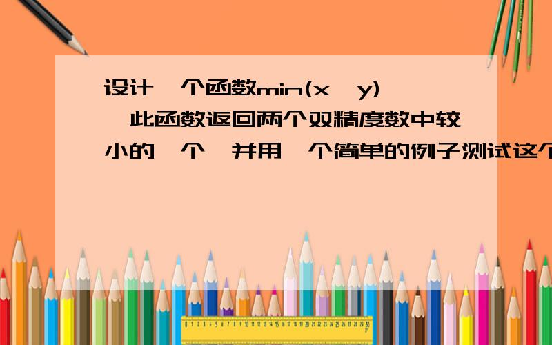 设计一个函数min(x,y),此函数返回两个双精度数中较小的一个,并用一个简单的例子测试这个函数.