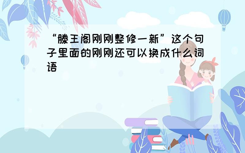 “滕王阁刚刚整修一新”这个句子里面的刚刚还可以换成什么词语