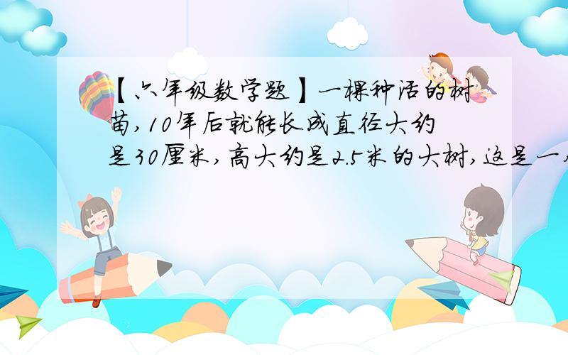 【六年级数学题】一棵种活的树苗,10年后就能长成直径大约是30厘米,高大约是2.5米的大树,这是一个连环题.大标题是这个：一棵种活的树苗,10年后就能长成直径大约是30厘米,高大约是2.5米的