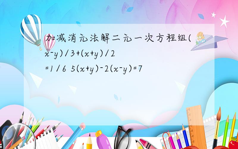 加减消元法解二元一次方程组(x-y)/3+(x+y)/2=1/6 5(x+y)-2(x-y)=7