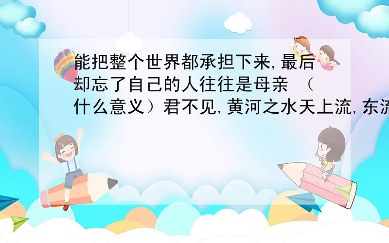 能把整个世界都承担下来,最后却忘了自己的人往往是母亲 （什么意义）君不见,黄河之水天上流,东流到海不复回 问君能有几多愁,恰似一江春水向东流.鱼对水说 你看不见我的眼泪,因为我在