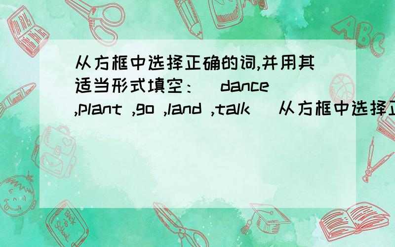 从方框中选择正确的词,并用其适当形式填空：（dance ,plant ,go ,land ,talk ）从方框中选择正确的词,并用其适当形式填空：（dance ,plant ,go ,land ,talk ）1.The teacher told us the moon （）around the earth.2.Sh