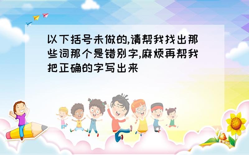 以下括号未做的,请帮我找出那些词那个是错别字,麻烦再帮我把正确的字写出来