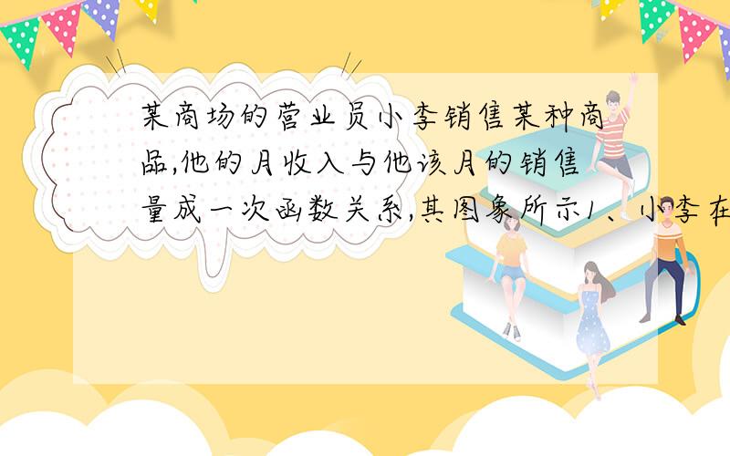 某商场的营业员小李销售某种商品,他的月收入与他该月的销售量成一次函数关系,其图象所示1、小李在没有销售量时收入是多少?2、求小李的月收入y元关于月销售量x件的函数表达式3、已知