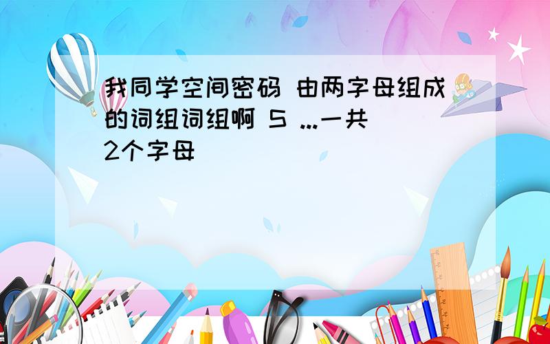 我同学空间密码 由两字母组成的词组词组啊 S ...一共2个字母