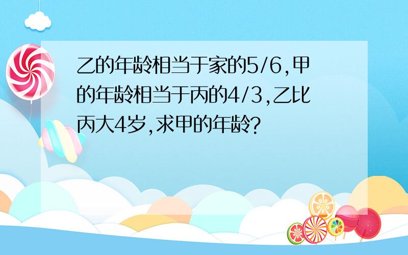 乙的年龄相当于家的5/6,甲的年龄相当于丙的4/3,乙比丙大4岁,求甲的年龄?