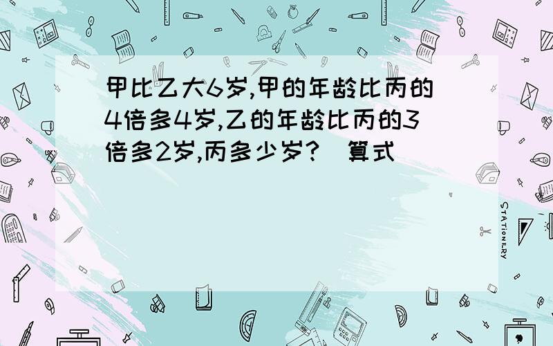 甲比乙大6岁,甲的年龄比丙的4倍多4岁,乙的年龄比丙的3倍多2岁,丙多少岁?（算式）