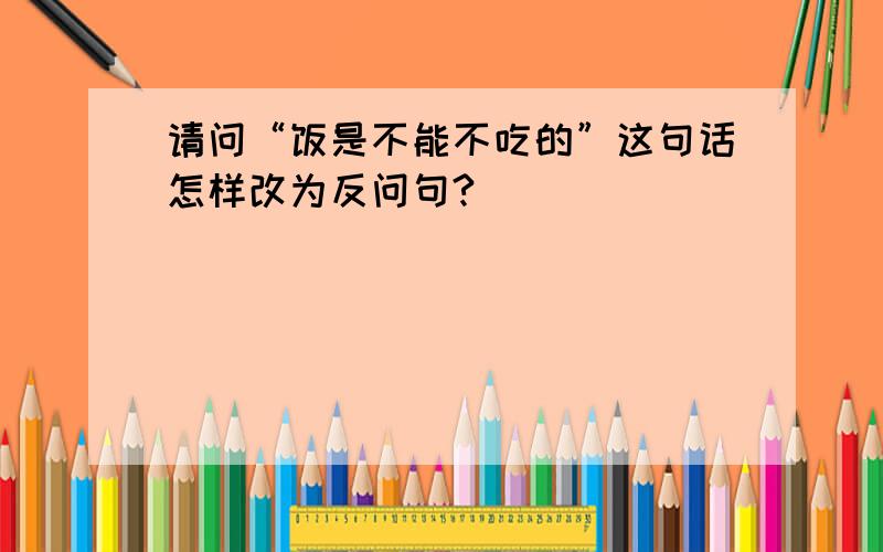 请问“饭是不能不吃的”这句话怎样改为反问句?