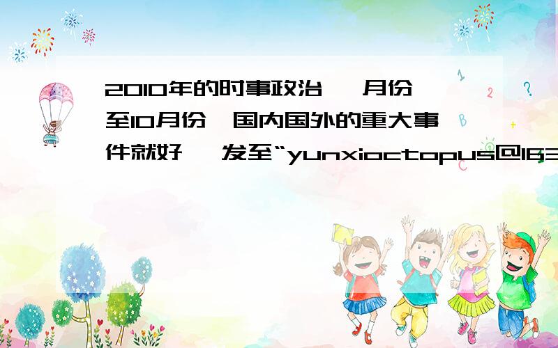 2010年的时事政治 一月份至10月份,国内国外的重大事件就好, 发至“yunxioctopus@163.com” 谢谢啦~