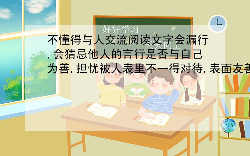 不懂得与人交流阅读文字会漏行,会猜忌他人的言行是否与自己为善,担忧被人表里不一得对待,表面友善实际却不尽然,对于团体活动没有兴趣.对于刚成年的我怎样才能改变这种状况呢.