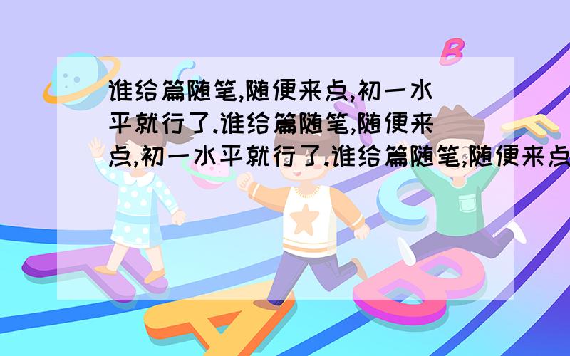 谁给篇随笔,随便来点,初一水平就行了.谁给篇随笔,随便来点,初一水平就行了.谁给篇随笔,随便来点,初一水平就行了.谁给篇随笔,随便来点,初一水平就行了.谁给篇随笔,随便来点,初一水平就