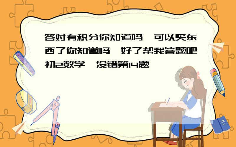 答对有积分你知道吗,可以买东西了你知道吗,好了帮我答题吧初2数学嗯没错第14题