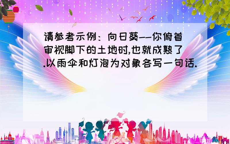 请参考示例：向日葵--你俯首审视脚下的土地时,也就成熟了.以雨伞和灯泡为对象各写一句话.