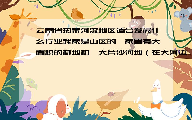 云南省热带河流地区适合发展什么行业我家是山区的,家里有大面积的林地和一大片沙河地（在大河边 大多是被河水冲出来的沙质土地）水木林资源丰富,种有大面积的芒果树和芭蕉树；地址